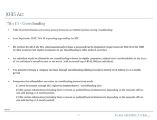 10 MOSSADAMSCAPITALLLC
JOBS Act
Title III – Crowdfunding
• Title III permits businesses to raise money from non-accredited investors using crowdfunding
• As of September 2015, Title III is pending approval by the SEC
• On October 23, 2013, the SEC voted unanimously to issue a proposed rule to implement requirements in Title III of the JOBS
Act that would permit eligible companies to use crowdfunding to offer and sell securities
• An individual would be allowed to use crowdfunding to invest in eligible companies, subject to certain thresholds, on the basis
of the individual's annual income or net worth (with an overall cap of $100,000 per individual)
• The amount of money a company can raise through crowdfunding offerings would be limited to $1 million in a 12-month
period
• Companies that offered their securities in crowdfunding transactions would
(1) need to transact through SEC-registered intermediaries – crowdfunding sites
(2) file certain information (including their reviewed or audited financial statements, depending on the amounts offered
and sold during a 12-month period)
(3) file certain information (including their reviewed or audited financial statements, depending on the amounts offered
and sold during a 12-month period)
Deloitte
 