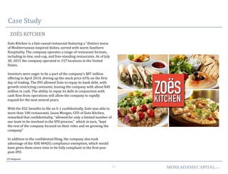 21 MOSSADAMSCAPITALLLC
Case Study
ZOËS KITCHEN
CFO Magazine
Zoës Kitchen is a fast-casual restaurant featuring a “distinct menu
of Mediterranean-inspired dishes, served with warm Southern
Hospitality. The company operates a range of restaurant formats,
including in-line, end-cap, and free-standing restaurants. As of July
30, 2015 the company operated in 157 locations in the United
States.
Investors were eager to be a part of the company’s $87 million
offering in April 2014, driving up the stock price 65% on the first
day of trading. The IPO allowed Zoës to repay its bank debt, with
growth-restricting covenants, leaving the company with about $40
million in cash. The ability to repay its debt in conjunction with
cash flow from operations will allow the company to rapidly
expand for the next several years.
With the EGC benefits to file an S-1 confidentially, Zoës was able to
more than 100 restaurants. Jason Morgan, CFO of Zoës Kitchen,
remarked that confidentiality, “allowed for only a limited number of
our team to be involved in the IPO process,” which in turn, “kept
the rest of the company focused on their roles and on growing the
company.”
In addition to the confidential filing, the company also took
advantage of the SOX 404(b) compliance exemption, which would
have given them more time to be fully compliant in the first year
post-IPO.
 