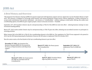 5 MOSSADAMSCAPITALLLC
JOBS Act
A Brief History and Overview
CrowdCrux
“The Jumpstart Our Business Startups (JOBS) Act passed congressed with bipartisan support and was signed into Law by President Obama in April
2012. The measure is designed to encourage small business and startup funding by easing various vederal regulations. It allows businesses to
accept small contributions from private individuals – also known as “crowdfunding” – without making an initial public offering. But unlike most
crowdfunding options, the JOBS Act gives regular people a chance to become investors.” –Fundable
September 23rd, 2014 marked a historic day for entrepreneurship as Title II of the JOBS Act went into effect – allowing business startups to raise
investment funding publicly
March 25th, 2015 marks another historic day for entrepreneurship, as Title IV goes into effect, allowing non-accredited investors to participate in
investing activities
What remains left in the JOBS Act is Title III, the crowdfunding element to the JOBS Act. The regulations for Title III was supposed to be passed in
2013, but the SEC kept postponing the finalization. However the SEC plans to implement Title III in October 2015
Now the nation waits as the final details of the last crowdfunding element is put into effect
April 5th, 2012: President Obama
signs the JOBS Act into law
November 3rd, 2011: the Jumpstart Our
Business Startups (JOBS) Act was passed by
the House of Representatives with Bipartisan
support
March 22nd, 2012: the Senate passes
the JOBS Act amended with the
Crowdfund Act
March 27th, 2012: the House passes
The Crowdfund Act
September 23rd, 2014: SEC
implements Title II of JOBS Act
March 25th, 2015: SEC
passes Title IV
 