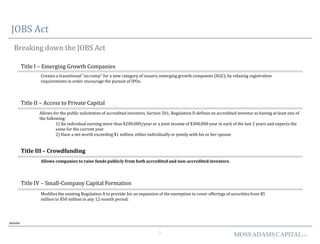7 MOSSADAMSCAPITALLLC
JOBS Act
Breaking down the JOBS Act
Deloitte
Title I – Emerging Growth Companies
Creates a transitional “on-ramp” for a new category of issuers, emerging growth companies (EGC), by relaxing registration
requirements in order encourage the pursuit of IPOs.
Title II – Access to Private Capital
Allows for the public solicitation of accredited investors. Section 501, Regulation D defines an accredited investor as having at least one of
the following:
1) An individual earning more than $200,000/year or a joint income of $300,000 year in each of the last 2 years and expects the
same for the current year
2) Have a net worth exceeding $1 million, either individually or jointly with his or her spouse
Title III – Crowdfunding
Allows companies to raise funds publicly from both accredited and non-accredited investors.
Title IV – Small-Company Capital Formation
Modifies the existing Regulation A to provide for an expansion of the exemption to cover offerings of securities from $5
million to $50 million in any 12-month period.
 