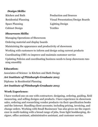 Design Skills:
Kitchen and Bath Production and Sources
Residential Planning Visual Presentation/Design Boards
Space Planning Lighting Design
Cabinet Design Textiles
Education:
Associates of Science in Kitchen and Bath Design
Art Institute of Pittsburgh-Graduate 2015
Diploma in Residential Planning
Art Institute of Pittsburgh-Graduate 2013
Work Experience:
I have worked one on one with contractors; designing, ordering, guiding, field
measuring, and selling designs and products. I have experience in showroom
sales, ordering and researching vendor products via their specification books
and the Internet. Handling client accounts; including pricing, invoicing, and
change orders. Working with Small Businesses' has also given me the experi-
ence in multi-tasking with a broad range of jobs, from light bookkeeping, de-
signer, office assistant, administrative assistant, and customer service.
Showroom Skills:
Managing Operations of Showroom
Ordering material and display boards
Maintaining the appearance and productivity of showroom
Working with customers to inform and design using current products
Coordinating CSR’s to improve and maintain customer service
Updating Policies and coordinating business needs to keep showroom run-
ning smoothly
 
