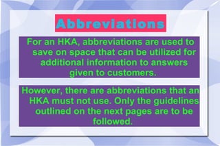 Abbreviations For an HKA, abbreviations are used to save on space that can be utilized for additional information to answers given to customers.  However, there are abbreviations that an HKA must not use. Only the guidelines outlined on the next pages are to be followed.  