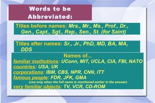 Words to be Abbreviated: Titles before names:  Mrs., Mr., Ms., Prof., Dr., Gen., Capt., Sgt., Rep., Sen., St. (for Saint) Titles after names:  Sr., Jr., PhD, MD, BA, MA, DDS Names of...  familiar institutions :  UConn, MIT, UCLA, CIA, FBI, NATO  countries :  USA, UK corporations :  IBM, CBS, NPR, CNN, ITT  famous people :  FDR, JFK, GMA  (use only when the full name is mentioned earlier in the answer)  very familiar objects :  TV, VCR, CD-ROM 