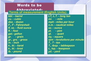 Words to be Abbreviated: Terms of measurement (English Units):  bbl. - barrel  cu. - cubic doz. - dozen F., F - Fahrenheit fl. oz. - fluid ounce ft. - foot gal.- gallon gr.  - grain gr., gro. - gross in. - inch k., kt. - karat k., kt. - knot lb. - pound LT, L.T. - long ton mi. - mile mph - miles per hour n.m. - nautical miles oz. - ounce pt.  - pint qt.  - quart sq. - square rpm - revolutions per minute T., T - ton T., tbsp. - tablespoon t., tsp. - teaspoon yd. - yard 