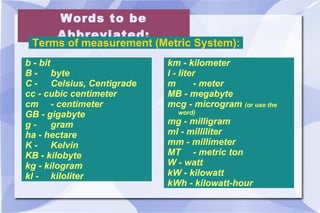 Words to be Abbreviated: Terms of measurement (Metric System):  b - bit B - byte C - Celsius, Centigrade cc - cubic centimeter  cm - centimeter GB - gigabyte  g - gram ha - hectare K - Kelvin KB - kilobyte  kg - kilogram kl - kiloliter km - kilometer l - liter m - meter MB - megabyte  mcg - microgram  (or use the word) mg - milligram ml - milliliter mm - millimeter MT - metric ton W - watt  kW - kilowatt  kWh - kilowatt-hour  