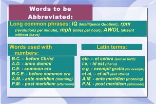 Words to be Abbreviated: Long common phrases:  IQ  (Intelligence Quotient) , rpm  (revolutions per minute) , mph  (miles per hour) , AWOL  (absent without leave) Words used with numbers:  B.C. – before Christ A.D. - anno domini C.E. - common era B.C.E. - before common era A.M. - ante meridien  (morning) P.M. - post meridiem  (afternoon) Latin terms:  etc. – et cetera  (and so forth) i.e. - id est  (that is) e.g. - exempli gratia  (for example) et al. – et alii  (and others) A.M. - ante meridien  (morning) P.M. - post meridiem  (afternoon) 
