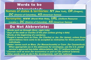 Words to be Abbreviated: Names of states & territories:  NY  (New York) , OR  (Oregon) , DC  (District of Columbia) , AS  (American Samoa) Acronyms:  www  (World Wide Web) , URL  (Uniform Resource Locator ) , DC  (District of Columbia) , AS  (American Samoa) Do Not Abbreviate: * Words such as through (thru), night (nite). * Days of the week or months of the year (unless giving a date) * Words at the beginning of a sentence. * People's names such as Chas. (for Charles) or Jas. (for James), unless those abbreviations have come to be accepted as nicknames for those particular individuals. * States' names such as Mass. (for Massachusetts) or Conn. (for Connecticut). When appropriate (as in the addresses for envelopes), use the U.S. postal service's approved two-letter abbreviations: MA, CT (without periods). * Courses such as econ (for economics) or poli sci (for political science).  * Other words such as dev't (for development), nat'l (for national). 