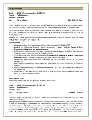 PROJECT SUMMARY
Client : British Telecommunications plc.(BT),UK
Project : PMP Datafactory
Location : Hyderabad
Role : ETL Developer. Mar 2014 – Till Date
Product Data Cosmoss is responsible to maintain UK Private Circuit product data in a master database called
PDB (Portfolio Database), supporting order journey in COSMOSS and billing on a set of billing systems.
PDB is an Informatica based application on top of which product data is configured by data warehouse
processing.Thisdatalatercascadesin CDV files to COSMOSS, EcoX and a set of billing systems, like, GENEVA,
PCNBS, GLOSSI, etc.
Thus PDB acts a masterdatabase controllingentireUKPCproductdata.PDB supportsall BT LOB (BT Wholesale,
BTGS, BT Retail and openreach) product data.
Responsibilities:
Working on private circuit product using Informatica developer for all LOBs of BT.
Worked on Informatica Designer Tool’s components – Source Analyzer, Target Designer,
Transformation Developer and Mapping Designer.
Understandingcustomerrequirementsand component design analysis in detail from the documents
(generally we get from component designers) received.
Createdmappingsusingtransformationssuchas Source Qualifier, Aggregator, Lookup, Joiner, Router
and Update Strategy Involved in creating sessions and managing sessions.
Extracted the data from different source databases/Flat Files and loaded into the Flat Files/Oracle
database etc.
Appliedthe extensivetransformationlogicsforinthe mapping process to complete the development
on time.
Providedthe valuablesupporttothe downstreamsystem,COSMOSS inresolving the issues related to
the data passed.
Work done on time if E2E Testing team comes up with any issues. Understand the business logic,
based on analysing the requirement
Technologies / Tools:
Informatica Powercenter 9.5, Oracle10g and Windows Server 2003.
Client : British Telecommunicationsplc.(BT),UK
Project : Smarts Solutions
Location : Pune
Role : ETL Developer. Sept 2012 – Feb 2014
Data sanity and integrity project to maintain the data correctness across multiple components in an order
management life cycle.
In thisprojectwe have to maintaindataforspecificcustomerina central repositorynamedBFG. Also we have
to check the data integrity between BFG and other database named NMDB. After data analysis we have to
calculate the data quality that is how much data is in sync. Here the required data will be extracted and the
varioustransformationslogics will be appliedtopassthe data to target.Then for loading correct data we have
to prepare a DCMO template toprovide the correctdata for loading into BFG. Apart from this manual process
we have to write procedures to do this work. The data will be received in the XML format from customer.
 
