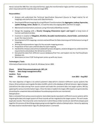 Hence extract the XML files into required format, apply the transformation logics (written some procedures
when required) and the load the data into target BFG.
Responsibilities:
Analyze and understand the Technical Specification Document (Source to Target matrix) for all
mappings and clarify the issues with Data Architects.
DevelopeddifferentmappingsbyusingdifferentTransformationslike Aggregator,Lookup,Expression,
update Strategy, Joiner, Router etc. to load the data into staging tables and then to target.
Monitored transformation processes using Informatica Workflow monitor.
Design the mapping with a Slowly Changing Dimension type1 and type2 to keep track of
Current and historical data.
Involved in creation of Mapplets, Worklets, Reusable transformations, shared folder, and shortcuts
as per the requirements.
Developmentof ETLmappings,sessionsandworkflows for Data cleansing and Performance tuning of
mappings.
Writing stored procedures logics for the accurate mapping process.
Preparation of test cases and test data for each mapping.
Handledthe releasesandcommunicatedwithprocessdesigners,solutiondesignersto understand the
requirements and produce the deliveries on time.
Extracted the data from different source databases/Flat Files and loaded into the Flat Files/Oracle
database etc.
Work done on time if E2E Testing team comes up with any issues.
Technologies / Tools:
Informatica Powercenter 8.6, Oracle 9i, Windows Server 2003.
Client: British Telecommunicationsplc.(BT),UK
Project: Data change managementoffice
Location: Pune
Role: ETL Developer. June 2011 – Aug 2012
The main objective of Agora is to collect customer’s data which is stored in different source systems like
Classic,Orionand Ipmsand migrate the data intoBFG, whichisthe database of Britishtelecom.Agoracleanses
(extraction) the data coming from source system and loads the consistent data into target system, BFG by
applyingthe varioustransformation logics. Once the data is loaded into target, BFG reports are generated by
discarding the unwanted data and database housekeeping activities are maintained.
Deduplication :
Data is extractedfromvarioussource systems.Same datamay be repeated in different source systems while
migratingthe data into target system all these records will be migrated to the target system. This will create
duplicate records.There hastobe some mechanisminwhichthese similarrecordsare identified and grouped
togetherthisprocessof identifyingandgroupingrecordstogethercalled as Deduplication. Hence by applying
the data cleanse transformation logic this Deduplication is removed.
 