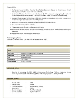 Responsibilities:
Analyze and understand the Technical Specification Document (Source to Target matrix) for all
mappings and clarify the issues with Data Architects.
Usedmost of the transformationssuch as the Source Qualifier, Expression, Aggregator, Connected &
unconnected lookups, Filter, Router, Sequence Generator, Sorter, Joiner, and Update Strategy.
UsedWorkflowmanagerforWorkflow and Session Management, database connection management
and Scheduling of jobs to be run in the batch process.
Monitored transformation processes using Informatica Workflow monitor.
Hands on Informatica Admin activities.
Providing access to the users and assigning privileges.
Developmentof ETL mappings, sessions and workflows for Data cleansing and Performance Tuning of
mappings.
Testing the mapping and Debugging the mapping.
Technologies / Tools:
Informatica Powercenter 8.6, Oracle 9i, Windows Server 2003
KEY SKILLS
Skills
ETL Tool : Informatica powercenter 7.x/ 8.x/9.x
Database : Oracle 9i/10g/11g.
OS : Windows / UNIX
Languages : Sql, Pl/sql.
Other Tools : TOAD, SQL*Plus.
ACADEMIC HISTORY
 Bachelor of Technology (B.TECH, 2010) in Information Technology (IT) From Jawaharlal Nehru
Technological University of Technology (JNTU) with an aggregate of 64.19% Hyderabad.
PERSONAL DETAILS
 Year OF Birth : 1988
 Marital Status : Single
 Languages Known : English, Hindi, Telugu
 Nationality : Indian
 CurrentCompany : Tech MahindraLtd.
 Current Location : Hyderabad, India
 
