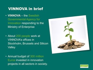VINNOVA in brief 
•VINNOVA – the Swedish Governmental Agency for Innovation responding to the Ministry of Enterprise 
•About 200 people work at VINNOVA’s offices in Stockholm, Brussels and Silicon Valley 
•Annual budget of 300 million Euros invested in innovation projects in all sectors in society.  