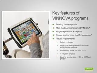 Key features of VINNOVA programs 
Funding through grants 
Main funding mechanism at VINNOVA 
Program period of 3-10 years 
One or several open ”call-for-proposals” 
Project requirements: 
•Industry-relevant 
•Industry-academy-research institute- public sector partners 
•Co-funding, VINNOVA max. 50% 
•1-10 years projects 
•Level of funding appr. € 0.3 to 10 M per project  