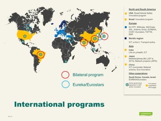 International programs 
Bild 16 
North and South America 
USA: Road/Vehicle Safety Innovation program 
Brazil: Innovation program 
Europe 
EU FP7, ERAnets, INCOnets, AAL, Artemis, Eniac, EUREKA, COST, Eurostars, TAFTIE, BSR 
Nordic region 
ICT, e-Gov’t, Transport policy 
Asia 
India Life sci.y/health, ICT 
Japan Multidisciplinary Bio (JST to 2013), Network projects (JSPS) 
China ICT (concluded, Material science, Eco-innovation 
Other cooperations 
South Korea, Canada, Israel: EUREKA/Eurostars 
Active government agreement in S&T and/or innovation 
Formalized cooperation with budget 
Bilateral program 
Eureka/Eurostars  