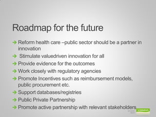 Roadmap for the future 
Reform health care –public sector should be a partner in innovation 
 Stimulate valuedriven innovation for all 
Provide evidence for the outcomes 
Work closely with regulatory agencies 
Promote Incentives such as reimbursement models, public procurement etc. 
Support databases/registries 
Public Private Partnership 
Promote active partnership with relevant stakeholders 
2014-09-26 
Bild 24  