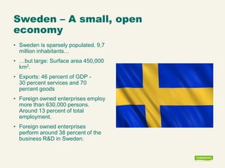 Sweden – A small, open economy 
•Sweden is sparsely populated. 9,7 million inhabitants… 
•…but large: Surface area 450,000 km2. 
•Exports: 46 percent of GDP - 30 percent services and 70 percent goods 
•Foreign owned enterprises employ more than 630,000 persons. Around 13 percent of total employment. 
•Foreign owned enterprises perform around 38 percent of the business R&D in Sweden.  