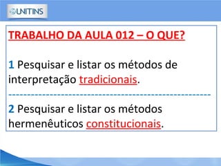 TRABALHO DA AULA 012 – O QUE?
1 Pesquisar e listar os métodos de
interpretação tradicionais.
------------------------------------------------------
2 Pesquisar e listar os métodos
hermenêuticos constitucionais.
 