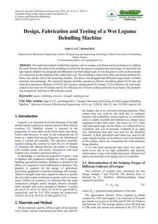 American Journal of Mechanical Engineering, 2016, Vol. 4, No. 3, 108-111
Available online at http://pubs.sciepub.com/ajme/4/3/4
© Science and Education Publishing
DOI:10.12691/ajme-4-3-4
Design, Fabrication and Testing of a Wet Legume
Dehulling Machine
Egbe E.A.P.*
, Roland B.O.
Department of Mechanical Engineering, School of Engineering and Engineering Technology, Federal University of Technology,
Minna, Nigeria
*Corresponding author: evus.egbe@gmail.com
Abstract The traditional method of dehulling legumes such as cowpea, soya beans and locust beans is by rubbing
the seeds between the palms or by pounding in mortar but this process consumes time and energy. A motorized wet
type legume dehuller was designed and fabricated to de-hull soaked seeds. It was designed to work on the principle
of compression for the splitting of the soaked seed coat. The de-hulling is achieved by shear and friction between the
beans coat and the wall of the de-hulling chamber. The device was designed and fabricated using locally available
materials and technology. The motorized legume de-huller operates at effective de-hulling speed of 438 rpm and
achieved a maximum efficiency of 95.2% for 6 minutes soaking period for cowpea, 72.2% efficiency for soya beans
soaked in hot water for 30 minutes and 62.5% efficiency for 15 hours cooking period for locust beans, The de-huller
was designed for feed rate of 500 seeds per second.
Keywords: legume, dehulling, abrasive, strength, soaking period
Cite This Article: Egbe E.A.P., and Roland B.O., “Design, Fabrication and Testing of a Wet Legume Dehulling
Machine.” American Journal of Mechanical Engineering, vol. 4, no. 3 (2016): 108-111. doi: 10.12691/ajme-4-3-4.
1. Introduction
Legume is an important food item (because of its high
protein and fat contents) in Nigeria and most West African
countries [1]. Dehulled cowpea is required in the
preparation of some table meals (fried beans cake-akara,
boiled cake-moimoi). In spite of the widespread use of
beans as a staple food among Nigerians, the dehulling of
beans is carried out manually. The operation generally
requires soaking the cowpeas in water for 2 to 10 minutes
[2] draining and rubbing between the palms, or beating
with wooden pestle and mortar. Housewives and food
vendors carry out these operations daily [3].
A knowledge of mechanical properties of grains, such
as hardness and compressive strength are vital to engineers
handling agricultural products. Hardness is defined as the
ability of a material to resist indentation or abrasion. This
property is required for the design of agricultural
processing equipment to minimize breakage and wastage.
Abrasive strength is the force requird to remove or protect
the very tight coated membrane on grains such as cowpea
seeds. Chukwu & Sunmonu [4] submitted that the mean
compressive strength, tensile strength, abrasive strength,
shear strength and torsion strength of Sampea 7 cowpea
are 66.25 N, 65.53 N, 64.55 N, 65.20 N and 65.00 N,
respectively and for Tvx 3236 cowpea are respectively
93.65 N, 93.55 N, 92.56 N, 93.50N and 92.75 N.
2. Materials and Method
All the materials used for different parts of the machine
were locally sourced. Galvanized iron sheet was used for
the hopper; due to its corrosion resisting properties. Plain
carbon steel was used for the shaft due its moderate
ductility and malleability which improves its workability
and it is widely available and obtained at a cheaper price
compared to other alloy steels. The choice of 1×1×1.5mm
mild steel square pipe, for the frame, was influenced by its
availability and cost of purchase compared to an angle
iron. Galvanized steel pipe was used for the dehulling
chamber. A thick galvanized steel sheet was used for the
auger majorly because of its ability to resist rust formation
on the surface which can contaminate the food substance
being dehulled.
A 1.5 mm thick galvanized steel sheet was used for
frame cover due to its high malleability and ductility
which makes it easy to be folded and joined. Alloyed steel
pulley was used due to its rigidity and its availability.
2.1. Determination of the Striping Torque of
Different Cultivars of Cowpea
Two cultivars of cowpea were considered for this
design, Sampea 7 and Tvx3236. The abrasive force is
denoted by Fa. Therefore dehulling/striping torque
required is given by:
a gT F D= × (1)
where gD geometric mean diameter of the seed.=
The approximate abrasive forces required to dehull
cowpea Tvx 3236 and sampea 7, at a feed rate of 20 seeds
per minute was given as 92.56N and 64.55N, by Chukwu
and Sumonu, [4]. The average abrasive force for feed rate
of 500 seeds per second was deduced to be 1571.1N for
 