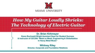 Dr. Brian Kirkmeyer
Karen Buchwald Wright Assistant Dean for Student Success
& Instructor of CEC266 “Metal on Metal: Engineering & Globalization
in Heavy Metal Music”
Whitney Riley
Director, Corporate and Foundation Relations
How My Guitar Loudly Shrieks:
The Technology of Electric Guitar
 