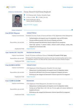Curriculum Vitae Osman Barghouth
© European Union, 2002-2013 | http://europass.cedefop.europa.eu Page 1 / 8
PERSONAL INFORMATION Osman Ahmed El-Said Osman Barghouth
16 El-Shaimaa street, Alasafra, Alexandria, Egypt.
(+2 03) 32 23 880 (+2 0100) 33 96 144
Osman.elsaid@alexu.edu.eg
Osman_ahmed12@yahoo.com
Male |01/03/1981 | Egyptian
WORK EXPERIENCE
From 28/9/2011 Till present Assistant Professor
Employers name/Institution Alexandria University, Faculty of Tourism and Hotels (FTH), Department of Hotel Management.
Responsibilities, tasks and skills
 Teaching hospitality and managerial courses for undergraduate, master and PhDstudents.
 Carrying out different researches in the in the area of hospitality and tourism.
 Performing managerial and administrative functions required from the management.
 Gained high experience in advanced statistics, advanced research techniques, teaching skills,
managerial and communication skills.
Employment Field Higher Education
From September 2015 - March 2016 Post-Doctorate Researcher
Employers name/Institution Faculty of Economic and Business Sciences, University of Granada (UGR), Spain.
Responsibilities, tasks and skills Performing Post-Doctoral Researcher researches in the area of entrepreneurship and innovation
in collaboration with Prof. Dr. Maria del Mar Fuentes under the Erasmus Mundus Program
Employment Field Higher Education
From 24/4/2008 To 28/9/2011 Assistant Lecturer
Employers name/Institution FTH, Department of Hotel Management,Alexandria University, Egypt.
Responsibilities, tasks and skills
 Helpinglectures in teaching hospitality and managerial courses for undergraduate students.
 Carrying out my PhDthesis in area of innovation management in hospitality and tourism.
 Performing any other managerial and administrative functions required from the management
Employment Field Higher Education
From 1/12/2003 To 24/4/2008 Demonstrator
Employers name/Institution FTH, Department of Hotel Management,Alexandria University, Egypt.
Responsibilities, tasks and skills
 Helpinglectures in teaching hospitality and managerial courses for undergraduate students.
 Carrying out my Master thesis in the in the area of service quality and customer satisfaction in
hospitality and tourism.
 Performing any other managerial and administrative functions required from the management.
Employment Field Higher Education
 