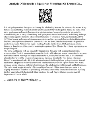 Analysis Of Donatello s Equestrian Monument Of Erasmo Da...
It is intriguing to notice throughout art history the relationship between the artist and the patron. Many
famous and outstanding works of art only exist because of the wealthy patron behind the work. From
early renaissance sculpture to baroque style painting, patrons become increasingly interested in
commissioning art as a way of exhibiting their great power and influence whilst maintaining an image
of poise and regality. Donatello s Equestrian Monument of Erasmo da Narni, (Gattamelata), (1443
1453) is a bronze sculpture made to commemorate the military accomplishments during Gattamelata s
lifetime. Although the sculpture was constructed after his death, Donatello represents the general as
youthful and stern. Anthony van Dyck s painting, Charles I at the Hunt, 1635, conveys a similar
interest in focusing on all the positive aspects of the patron, King Charles the ... Show more content on
Helpwriting.net ...
The horse and Erasmo both are rendered with precision, flow, and with an accurate anatomical
representation. Detail is apparent in the muscular bodies which keeps a natural connection between the
horse and his rider. Although the subject rises above us, his disposition stays true to life. Donatello
chose to show a youthful Erasmo in his prime and hardened from battle. This further establishes
himself as a confident leader. He holds a baton diagonally in his right hand giving the statue forward
momentum. He presses onward even in death. The bronze statute sits on a plain marble base that is
arranged upon a limestone pedestal which includes the relief sculpture of the angels and battle armour.
The entire work is approximately 3.71 meters high (Stokstad, 631) with the base and statue in a
slightly deteriorated condition in present day. Donatello achieved his intense facial features by using
the lost wax method. By having individual emotions for each figure, it builds upon the overall
impressive feel to the whole
... Get more on HelpWriting.net ...
 