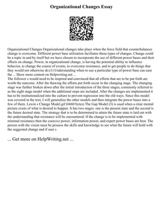 Organizational Changes Essay
Organizational Changes Organizational changes take place when the force field that counterbalances
change is overcome. Different power base utilization facilitates these types of changes. Change could
be a topic in and by itself but we have chosen to incorporate the use of different power bases and their
effects on change. Power, in organizational change, is having the potential ability to influence
behavior, to change the course of events, to overcome resistance, and to get people to do things that
they would not otherwise do.(1) Understanding when to use a particular type of power base can ease
the ... Show more content on Helpwriting.net ...
The follower s would need to be inspired and convinced that all efforts that are to be put forth are
worth the outcome. After the thawing the efforts put forth occur in the changing stage. The changing
stage was further broken down after the initial introduction of the three stages; commonly referred to
as the eight stage model when the additional steps are included. After the changes are implemented it
has to be institutionalized into the culture to prevent regression into the old ways. Since this model
was covered in the text, I will generalize the other models and then integrate the power bases into a
few of them. Lewin s Change Model.gif (6660 bytes) The Gap Model (3) is used when a clear mental
picture exists of what is desired to happen. It has two stages: one is the present state and the second is
the future desired state. The strategy that is to be determined to attain the future state is laid out with
the understanding that resistance will be encountered. If the change is to be implemented with
minimal resistance then the coercive power, information power, and expert power bases are best. The
person with the vision must be possess the skills and knowledge to see what the future will hold with
the suggested change and if user s
... Get more on HelpWriting.net ...
 
