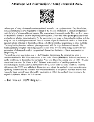 Advantages And Disadvantages Of Using Ultrasound Over...
Advantages of using ultrasound over conventional methods. Low equipment cost. Easy installation.
No additional emulsifier is required to be added in the process. Production of smaller sized particles
with the help of ultrasound is much easier. The process is environment friendly. There are less chances
of mechanical failure as a stirrer (impeller) is not required. Micro and Nano spheres produced by this
method show a better size distribution. As the temperatures involved in this method is not that high the
drug are safe from being decomposed. There is no need of purification in this method as there is no
residual solvent obtained in this method. It is a cost effective method as compared to other methods.
The drug loading in micro and nano spheres produced with the help of ultrasound is easier. The
loading capacity is higher. The energy required in this entire process is the energy required for the
production of ultrasound which is comparatively lower than that in the ... Show more content on
Helpwriting.net ...
The swelling agent used in this case is 1,2,3 Trimethyl benzene and the mineralizing agent is
ammonium fluoride. The silica source used is tetra ortho silicate (TEOS) and these mixture is used in
acidic conditions. In this method the surfactant P 123 was diluted by a strong acid i.e. 1.6M HCL and
was stirred in a stirrer for 1 hour at 40oC followed by the addition of swelling agent and the
mineralizing and this mixture was further stirred for 20 hours under the same condition. Then the
silica source i.e. TEOS was added and this mixture was stirred for another 24 hours under the same
operating condition and the solid that was obtained at the end of the process was then filtered, then
washed with de ionized water followed by calcination at 500oC for another 8 hours to remove the
organic component. Hence, MCF silica was
... Get more on HelpWriting.net ...
 