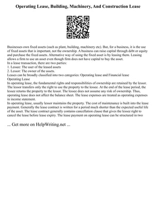 Operating Lease, Building, Machinery, And Construction Lease
Businesses own fixed assets (such as plant, building, machinery etc). But, for a business, it is the use
of fixed assets that is important, not the ownership. A business can raise capital through debt or equity
and purchase the fixed assets. Alternative way of using the fixed asset is by leasing them. Leasing
allows a firm to use an asset even though firm does not have capital to buy the asset.
In a lease transaction, there are two parties:
1. Lessee: The user of the leased assets
2. Lessor: The owner of the assets.
Leases can be broadly classified into two categories: Operating lease and Financial lease
Operating Lease
In operating lease, the fundamental rights and responsibilities of ownership are retained by the lessor.
The lessor transfers only the right to use the property to the lessee. At the end of the lease period, the
lessee returns the property to the lessor. The lessee does not assume any risk of ownership. Thus,
operating lease does not affect the balance sheet. The lease expenses are treated as operating expenses
in income statement.
In operating lease, usually lessor maintains the property. The cost of maintenance is built into the lease
payment. Generally the lease contract is written for a period much shorter than the expected useful life
of the asset. The lease contract generally contains cancellation clause that gives the lessee right to
cancel the lease before lease expiry. The lease payment on operating lease can be structured in two
... Get more on HelpWriting.net ...
 