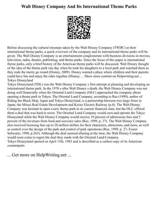 Walt Disney Company And Its International Theme Parks
Before discussing the cultural missteps taken by the Walt Disney Company (TWDC) at their
international theme parks, a quick overview of the company and its international theme parks will be
given. The Walt Disney Company is an entertainment conglomerate with business divisions in movies,
television, radio, theater, publishing, and theme parks. Since the focus of this paper is international
theme parks, only a brief history of the American theme parks will be discussed. Walt Disney thought
of the idea of the theme park one day when he took his daughters to a local park and watched them as
they rode the merry go round (Disney, 2009). Disney wanted a place where children and their parents
could have fun and enjoy the rides together (Disney, ... Show more content on Helpwriting.net ...
Tokyo Disneyland
Tokyo Disneyland (TDL) was the Walt Disney Company s first attempt at planning and developing an
international theme park. In the 1970 s after Walt Disney s death, the Walt Disney Company was not
doing well financially when the Oriental Land Company (OLC) approached the company about
opening a theme park in Tokyo. The Oriental Land Company, according to Raz (1999), author of
Riding the Black Ship: Japan and Tokyo Disneyland, is a partnership between two large firms in
Japan, the Mitsui Real Estate Development and Keisei Electric Railway (p.4). The Walt Disney
Company was hesitant to open a new theme park in its current financial state, but the OLC offered
them a deal that was hard to resist. The Oriental Land Company would own and operate the Tokyo
Disneyland while the Walt Disney Company would receive 10 percent of admissions fees and 5
percent of the revenues from food and souvenir sales (Raz, 1999, p. 27). The Walt Disney Company
also received licensing fees up to 20 million dollars for their characters, attractions, and more, as well
as control over the design of the park and control of park operations (Raz, 1999, p. 27; Eisner
Schwartz, 1998, p.263). Although the deal seemed alluring at the time, the Walt Disney Company
would soon come to regret the deal they made with the Oriental Land Company.
Tokyo Disneyland opened on April 15th, 1983 and is described as a carbon copy of its American
counterparts
... Get more on HelpWriting.net ...
 