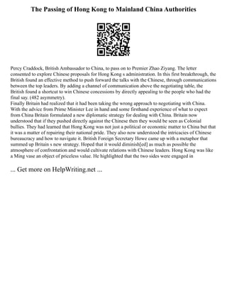 The Passing of Hong Kong to Mainland China Authorities
Percy Craddock, British Ambassador to China, to pass on to Premier Zhao Ziyang. The letter
consented to explore Chinese proposals for Hong Kong s administration. In this first breakthrough, the
British found an effective method to push forward the talks with the Chinese, through communications
between the top leaders. By adding a channel of communication above the negotiating table, the
British found a shortcut to win Chinese concessions by directly appealing to the people who had the
final say. (482 asymmetry).
Finally Britain had realized that it had been taking the wrong approach to negotiating with China.
With the advice from Prime Minister Lee in hand and some firsthand experience of what to expect
from China Britain formulated a new diplomatic strategy for dealing with China. Britain now
understood that if they pushed directly against the Chinese then they would be seen as Colonial
bullies. They had learned that Hong Kong was not just a political or economic matter to China but that
it was a matter of repairing their national pride. They also now understood the intricacies of Chinese
bureaucracy and how to navigate it. British Foreign Secretary Howe came up with a metaphor that
summed up Britain s new strategy. Hoped that it would diminish[ed] as much as possible the
atmosphere of confrontation and would cultivate relations with Chinese leaders. Hong Kong was like
a Ming vase an object of priceless value. He highlighted that the two sides were engaged in
... Get more on HelpWriting.net ...
 