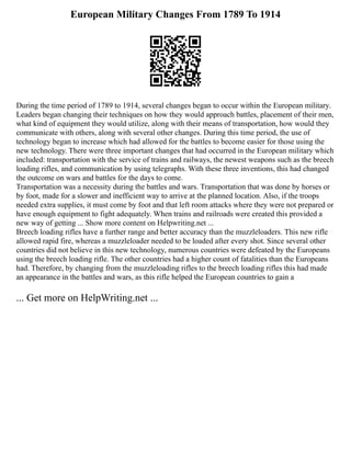 European Military Changes From 1789 To 1914
During the time period of 1789 to 1914, several changes began to occur within the European military.
Leaders began changing their techniques on how they would approach battles, placement of their men,
what kind of equipment they would utilize, along with their means of transportation, how would they
communicate with others, along with several other changes. During this time period, the use of
technology began to increase which had allowed for the battles to become easier for those using the
new technology. There were three important changes that had occurred in the European military which
included: transportation with the service of trains and railways, the newest weapons such as the breech
loading rifles, and communication by using telegraphs. With these three inventions, this had changed
the outcome on wars and battles for the days to come.
Transportation was a necessity during the battles and wars. Transportation that was done by horses or
by foot, made for a slower and inefficient way to arrive at the planned location. Also, if the troops
needed extra supplies, it must come by foot and that left room attacks where they were not prepared or
have enough equipment to fight adequately. When trains and railroads were created this provided a
new way of getting ... Show more content on Helpwriting.net ...
Breech loading rifles have a further range and better accuracy than the muzzleloaders. This new rifle
allowed rapid fire, whereas a muzzleloader needed to be loaded after every shot. Since several other
countries did not believe in this new technology, numerous countries were defeated by the Europeans
using the breech loading rifle. The other countries had a higher count of fatalities than the Europeans
had. Therefore, by changing from the muzzleloading rifles to the breech loading rifles this had made
an appearance in the battles and wars, as this rifle helped the European countries to gain a
... Get more on HelpWriting.net ...
 