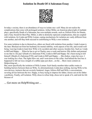 Isolation In Death Of A Salesman Essay
In today s society, there is an abundance of ways to isolate one s self. Many do not realize the
complications that come with prolonged isolation. Arthur Miller, an American playwright of multiple
plays, specifically Death of a Salesman, has won multiple awards, such as; Pulitzer Prize for Drama,
and a Tony Award for Best Play. Miller, is able to distinctly represent complications, that are coupled
with isolation, for Linda and Willy Loman, coping mechanisms for isolation are vastly different from
one another, and still they both succeed in contributing to Willy s own isolation.
For some isolation is due to themselves, others are faced with isolation from another. Linda Loman is
the later. Blocked out from her husband, his mental stability, work aspects of his life, and overall well
being. Leaving Linda to learn how Willy is by accident and other sources, besides him. Such as: Linda
to Biff and Happy: ... When he has to go to Charley once a week and borrow fifty dollars and pretend
to me that it s his pay? [Death of a Salesman P.56], Linda to Biff and Happy: He s been trying to kill
himself. [Death of a Salesman P.58], and Linda to Biff and Happy: ... She chokes, wipes her eyes. I
was looking for a fuse. The lights blew out, and I went down to the cellar. And behind the fuse box it
happened to fall out was a length of a rubber pipe just short....on the ... Show more content on
Helpwriting.net ...
But, most specifically the isolation of Willy Loman. Each family member takes unlike routes in
building barriers between them an Willy. As aforementioned, Linda does nothing, leaving Willy to his
own devices; instincts that are severely hindered. Anger, follows Biff and Willy s conversations,
severing all ties between the two. Happy, to busy trying to impress his father, misses out on his father
s problems. Finally, self isolation. Willy chose to refuse help, chose not to speak of it, and took his life
because of
... Get more on HelpWriting.net ...
 
