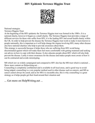 HIV Epidemic Terrence Higgins Trust
National strategies
Terrence Higgins Trust
At the beginning of the HIV epidemic the Terrence Higgins trust was formed in the 1980 s. It is a
national charity, however it began as a small charity. The Terrence Higgins trust provides a range of
different services for those who suffer from HIV, it is the leading HIV and sexual health charity within
the UK. In order to help prevent the disease the Terrence Higgins trust work to make it more known to
people nationally, this is important as it will help change the stigma involving HIV, many other disease
also have national charities who help to provide awareness about them.
This strategy is successful because it helps those who are suffering from HIV avoid being
discriminated against which will make them feel more comfortable with getting treatment and seeking
out advice on how to cope with their disease. It also educates people about HIV which will also help
prevent the disease. Lastly it raises awareness for the disease and makes people more aware of how it
can be contracted and avoids stereotyping.
MS which isn t as widely campaigned and compared to HIV also has the MS trust which is national ...
Show more content on Helpwriting.net ...
Counselling is completely confidential and is available in all local areas, and is good way to avoid
being judged, counselling is a very popular method used in other disease such as cancers, and MS as
cancer cannot always be cured, and as for MS it is incurable also, this is why counselling is a great
strategy as it helps people get their head around their situation and
... Get more on HelpWriting.net ...
 