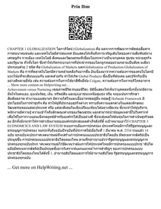 Prin Ibm
CHAPTER 1 GLOBALIZATION โลกาภิวัตน์ (Globalization) คือ ผลจากการพัฒนาการติดต่อสื่อสาร
การคมนาคมขนส่ง และเทคโนโลยีสารสนเทศ อันแสดงให้เห็นถึงการเจริญเติบโตของความสัมพันธ์ทาง
เศรษฐกิจ การเมือง เทคโนโลยี สังคมและวัฒนธรรมที่เชื่อมโยงระหว่างปัจเจกบุคคล ชุมชน หน่วยธุรกิจ
และรัฐบาล ทั่วทั้งโลก ซึ่งทำให้เกิดกระบวนการที่ประชากรของโลกถูกหลอมรวมกลายเป็นสังค มเดี่ยว
ประกอบด้วย 2 ชนิด คือ Globalization of Markets และGlobalization of Production Globalization of
Markets คือ การที่ตลาดในโลกมีความคล้ายคลึงกันมากขึ้น อันเนื่องมาจากความต้องการของคนในโลกมี
แนวโน้มที่จะเลียนแบบกัน และคล้ายกัน ทำให้เกิด Global Products ซึ่งเป็นที่คุ้นเคย และรู้จักกันเป็น
อย่างดีหลายยี่ห้อ เช่น ความต้องการในการใช้ยาสีฟันยี่ห้อ Colgate, ความต้องการในการบริโภคอาหาร
... Show more content on Helpwriting.net ...
Achievement versus Nurturing (คุณภาพชีวิต/ถนอมชีวิต): มิตินี้แสดงให้เห็นว่าบุคคลหนึ่งๆนั้นจะมีความ
มั่นใจในตนเอง, มุ่งเน้นวัตถุ, เงิน, ทรัพย์สิน และมุ่งเอาชนะเหนือคู่แข่ง หรือ จะมุ่งเน้นการรักษา
สัมพันธภาพ ทำงานแบบสบายๆ มีความใส่ใจและเอื้ออาทรต่อผู้อื่น ทฤษฎี Hofstede Framework มี
ประโยชน์ในการทำธุรกิจ คือ ทำให้ผู้ที่ประกอบธุรกิจต่างๆ ทราบถึงความแตกต่างในแต่ละลักษณะ
วัฒนธรรมของแต่ละประเทศ หรือ แต่ละสังคมในเชิงเปรียบเทียบได้อย่างชัดเจน ซึ่งจะทำให้ผู้บริหาร,
พนักงานมีความรู้ความเข้าใจถึงลักษณะต่างๆของวัฒนธรรม และสามารถนำข้อมูลเหล่านี้ไปวิเคราะห์
เพื่อใช้ในการวางแผนเชิงกลยุทธ์สำหรับองค์กรได้เป็นอย่างดี ซึ่งจะส่งผลให้ต้นทุนในการดำเนินธุรกิจลด
ลง อีกทั้งยังจะทำให้การดำเนินงานขององค์กรประสบผลสำเร็จดังที่ตั้ งเป้าหมายเอาไว้CHAPTER 3
ECONOMCICS AND LAW SYSTEM ระบบการเมืองการปกครอง ประเทศไทยมีการใช้รัฐธรรมนูญและ
ธรรมนูญการปกครอง จนกระทั่งถึงฉบับปัจจุบันที่ประกาศใช้เมื่อวันที่ 1 มีนาคม พ.ศ. 2534 รวมแล้ว 14
ฉบับ ทุกฉบับจะประกาศเจตนารมณ์ที่จะสร้างการปกครองแบบประชาธิปไตยอัน มีพระมหากษัตริย์เป็น
ประมุขขึ้น การปกครองแบบประชาธิปไตยของไทย ตามที่กล่าวมาแล้วว่ารัฐธรรมนูญและธรรมนูญการ
ปกครองทุกฉบับประก าศเจตนารมณ์ไว้ชัดเจนว่าต้องการให้ประเทศไทยมีการปกครองแบบประช าธิปไต
ยอันมีพระมหากษัตริย์เป็นประมุขซึ่งอาจวิเคราะห์แยกแยะหล ักการสำคัญๆ ของการปกครองแบบ
ประชาธิปไตยของไทยได้ดังนี้ 1. อำนาจอธิปไตยและการใช้อำนาจอธิปไตย รัฐธรรมนูญและธรรมนูญการ
ปกครองทุกฉบับ
... Get more on HelpWriting.net ...
 