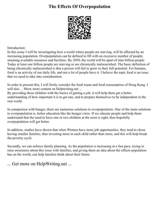 The Effects Of Overpopulation
Introduction:
In this essay I will be investigating how a world where people are starving, will be affected by an
increasing population. Overpopulation can be defined to fill with an excessive number of people,
straining available resources and facilities. By 2050, the world will be apart of nine billion people.
Today at least one billion people are starving or are chronically malnourished. The basic definition of
being chronically malnourished is that a person will fail to grow to their full potential. For humans,
food is an activity of our daily life, and not a lot of people have it. I believe the topic food is an issue
that we need to take into consideration.
In order to present this, I will firstly consider the food waste and food consumption of Hong Kong. I
will also ... Show more content on Helpwriting.net ...
By providing these children with the basics of getting a job, it will help them get a better
understanding of how important it is to get one, and to prepare themselves to be independent in the
real world.
In comparison with hunger, there are numerous solutions to overpopulation. One of the main solutions
to overpopulation is, better education like the hunger crisis. If we educate people and help them
understand that the need to have one or two children at the most is right, then hopefully
overpopulation will get better.
In addition, studies have shown that when Women have more job opportunities, they tend to chose
having smaller families, thus investing more in each child rather than more, and this will help break
the poverty cycle.
Secondly, we can enforce family planning. As the population is increasing at a fast pace, trying to
raise awareness about this issue with families, and giving them an idea about the effects population
has on the world, can help families think about their future
... Get more on HelpWriting.net ...
 