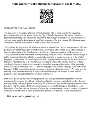 Anita Groener vs. the Minister for Education and the City...
SUMMARY OF THE CASE STUDY
The case study is presenting a lawsuit of Anita Groener, who is suing Minister for Education
(hereinafter referred as the Minister ) and the City of Dublin Vocational Educational Committee
(hereinafter referred as the Education Committee ). The charge was based on the free movement of
workers, more specific, knowledge of an official language of the host country. Mrs. Groener was a
Netherlands national, who wanted to work as a full time art teacher.
The origin of the dispute was the Minister s refusal to appoint Mrs. Groener to a permanent full time
post as an art teacher employed by the Education Committee after she had failed a test, intended to
asses her knowledge of the Irish language. Minister s ... Show more content on Helpwriting.net ...
The documents before Court contain that the teaching of art, like that of most other subjects taught in
public vocational education schools, is conducted essentially or indeed exclusively in the English
language. It follows that the knowledge of the Irish Language is not required for the performance of
the duties which teaching of the kind at issue specifically entails. The national court has to decide
whether the linguistic requirement in question is justified by reason of the nature of the post to be
filled . The Irish Constitution says: 1) The Irish language as the national language is the first official
language, 2) The English language is recognized as a second official language, 3) Provision may be
made by law for the exclusive use of either of the said languages for any one or more official
purposes, either throughout the State or in any part thereof.
Irish is not spoken by the whole Irish population. The Irish government designed this policy to
maintain and to promote their identity and culture. Teachers have an essential role to play, through
teaching and by their participation in the daily life of the school and the privileged relationship which
they have with their pupils. In those circumstances it is reasonable to require them to have some
knowledge of the first national language. Community law requires that power to grant an exemption is
exercised by the Minister in a non discriminatory manner. The principle of non discrimination
... Get more on HelpWriting.net ...
 