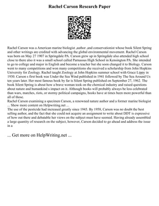 Rachel Carson Research Paper
Rachel Carson was a American marine biologist ,author ,and conservationist whose book Silent Spring
and other writings are credited with advancing the global environmental movement. Rachel Carson
was born on May 27 1907 in Springdale PA. Carson grew up in Springdale also attended high school
close to there also it was a small school called Parnassus High School in Kensington PA. She intended
to go to college and major in English and become a teacher but she soon changed it to Biology. Carson
went to many competitions and won many competitions she received a scholarship from John Hopkins
University for Zoology. Rachel taught Zoology at John Hopkins summer school with Grace Lippy in
1930. Carson s first book was Under the Sea Wind published in 1941 followed by The Sea Around Us
ten years later. Her most famous book by far is Silent Spring published on September 27, 1962. The
book Silent Spring is about how a brave woman took on the chemical industry and raised questions
about nature and humankind s impact on it. Although books will probably always be less celebrated
than wars, marches, riots, or stormy political campaigns, books have at times been more powerful than
all of those.
Rachel Carson examining a specimen Carson, a renowned nature author and a former marine biologist
... Show more content on Helpwriting.net ...
The use of the pesticide had increased greatly since 1945. By 1958, Carson was no doubt the best
selling author, and the fact that she could not acquire an assignment to write about DDT is expressive
of how out there and debatable her views on the subject must have seemed. Having already assembled
a large quantity of research on the subject, however, Carson decided to go ahead and address the issue
in a
... Get more on HelpWriting.net ...
 