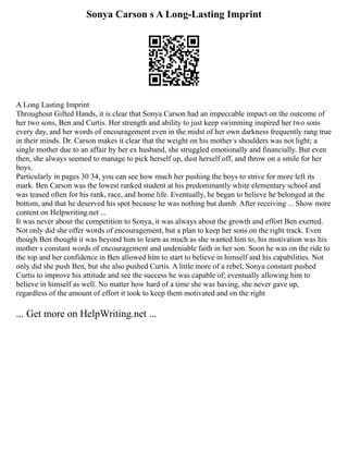 Sonya Carson s A Long-Lasting Imprint
A Long Lasting Imprint
Throughout Gifted Hands, it is clear that Sonya Carson had an impeccable impact on the outcome of
her two sons, Ben and Curtis. Her strength and ability to just keep swimming inspired her two sons
every day, and her words of encouragement even in the midst of her own darkness frequently rang true
in their minds. Dr. Carson makes it clear that the weight on his mother s shoulders was not light; a
single mother due to an affair by her ex husband, she struggled emotionally and financially. But even
then, she always seemed to manage to pick herself up, dust herself off, and throw on a smile for her
boys.
Particularly in pages 30 34, you can see how much her pushing the boys to strive for more left its
mark. Ben Carson was the lowest ranked student at his predominantly white elementary school and
was teased often for his rank, race, and home life. Eventually, he began to believe he belonged at the
bottom, and that he deserved his spot because he was nothing but dumb. After receiving ... Show more
content on Helpwriting.net ...
It was never about the competition to Sonya, it was always about the growth and effort Ben exerted.
Not only did she offer words of encouragement, but a plan to keep her sons on the right track. Even
though Ben thought it was beyond him to learn as much as she wanted him to, his motivation was his
mother s constant words of encouragement and undeniable faith in her son. Soon he was on the ride to
the top and her confidence in Ben allowed him to start to believe in himself and his capabilities. Not
only did she push Ben, but she also pushed Curtis. A little more of a rebel, Sonya constant pushed
Curtis to improve his attitude and see the success he was capable of; eventually allowing him to
believe in himself as well. No matter how hard of a time she was having, she never gave up,
regardless of the amount of effort it took to keep them motivated and on the right
... Get more on HelpWriting.net ...
 