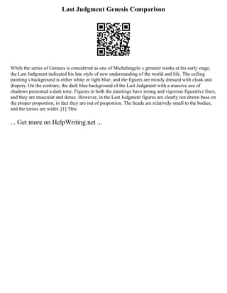 Last Judgment Genesis Comparison
While the series of Genesis is considered as one of Michelangelo s greatest works at his early stage,
the Last Judgment indicated his late style of new understanding of the world and life. The ceiling
painting s background is either white or light blue, and the figures are mostly dressed with cloak and
drapery. On the contrary, the dark blue background of the Last Judgment with a massive use of
shadows presented a dark tone. Figures in both the paintings have strong and vigorous figurative lines,
and they are muscular and dense. However, in the Last Judgment figures are clearly not drawn base on
the proper proportion, in fact they are out of proportion. The heads are relatively small to the bodies,
and the torsos are wider. [1] This
... Get more on HelpWriting.net ...
 