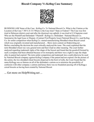 Biscuit Company Vs Kellog Case Summary
BUSINESS LAW Name of the Case : Kellog Co. Vs National Biscuit Co. What is the Citation or the
Location of the Case ? 305 U.S 111 Where is the Case tried ? State or Federal ? The Case was first
tried in Delaware district court and after the dismissal was upheld, it was tried in U.S Supreme court
Who are the Plaintiff and Defendant ? Plaintiff : Kellog Co. Defendant : National Biscuit Co.
Summarize the legal Issue or Dispute. (Contract/Trot/Property Issue) National Biscuit Co. sued Kellog
Co. for unfair competition when Kellog Co. started manufacturing Shredded wheat Biscuit cereal
which was originally invented and manufactured ... Show more content on Helpwriting.net ...
Before concluding the decision the court critically analyzed the issue. The court explained that the
term Shredded wheat was very general term and that it had no other meaning. The court further
analyzed regarding trademark rights of the shape of the biscuit and found that the goodwill formed by
such a company had been obtained because of its monopoly and there was a right to copy the shape
after its patent had expired. The term unfair competition and trademark laws could otherwise be used
by National Biscuit company against Kellog Company if the patent had not expired. On the picture of
the carton, the two shredded wheat biscuits dispersed in the bowl of milk, the Court found that the
name Kellogg was so famous on all of the defendant s cartons as to minimize the possibility of
confusion with other company s cartons and hence there was no fraudulent passing off of Kellogg s
cereal biscuits as having been created by National Biscuit
... Get more on HelpWriting.net ...
 