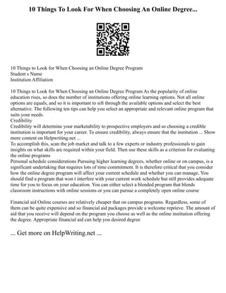 10 Things To Look For When Choosing An Online Degree...
10 Things to Look for When Choosing an Online Degree Program
Student s Name
Institution Affiliation
10 Things to Look for When Choosing an Online Degree Program As the popularity of online
education rises, so does the number of institutions offering online learning options. Not all online
options are equals, and so it is important to sift through the available options and select the best
alternative. The following ten tips can help you select an appropriate and relevant online program that
suits your needs.
Credibility
Credibility will determine your marketability to prospective employers and so choosing a credible
institution is important for your career. To ensure credibility, always ensure that the institution ... Show
more content on Helpwriting.net ...
To accomplish this, scan the job market and talk to a few experts or industry professionals to gain
insights on what skills are required within your field. Then use these skills as a criterion for evaluating
the online programs
Personal schedule considerations Pursuing higher learning degrees, whether online or on campus, is a
significant undertaking that requires lots of time commitment. It is therefore critical that you consider
how the online degree program will affect your current schedule and whether you can manage. You
should find a program that won t interfere with your current work schedule but still provides adequate
time for you to focus on your education. You can either select a blended program that blends
classroom instructions with online sessions or you can pursue a completely open online course
Financial aid Online courses are relatively cheaper that on campus programs. Regardless, some of
them can be quite expensive and so financial aid packages provide a welcome reprieve. The amount of
aid that you receive will depend on the program you choose as well as the online institution offering
the degree. Appropriate financial aid can help you desired degree
... Get more on HelpWriting.net ...
 