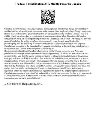 Trudeau s Contribution As A Middle Power In Canada
Canadian Contribution as a middle power and their adaptation from foreign policy between Harper
and Trudeau has allowed Canada to continue to be a major factor in global politics. Many changes the
Harper made to the current government system are being continued by Trudeau. Canada s role as a
middle power has allowed us to remain neutral on many occasions. Many historians of Canadian
foreign affairs have affixed the postwar period as the Golden age of Canadian Diplomacy. As a middle
power Canada had the ability to influence international events through moral leadership,
peacekeeping, and the mediating of international conflicts. Generally pursuing an idea of peace
Canada was, according to the Canadian Encyclopedia, comfortable in their role as a middle power...
trying to dull the ... Show more content on Helpwriting.net ...
He demonstrates his idea in Canada s relationship with the US, and speaks on how American
presidents have always stepped up to the challenge of presidency, like Lincoln, and Roosevelt. He
delves into this idea that the reason Canada prosperity is related to their relationship with America,
most precisely that the US has been less of an influence on us in later years, causing us to be more
independent and prosper accordingly. Black engages into what Canada should be able to do, from
what we are right now. He considers that we must move from a Middle Power politely tugging at the
sleeve of the Americans, into a fully formed G7 country. Consequently Black explains how to do this
further on in his article, explaining that Canada needs to become a world leader in innovative
legislation and in the reform of international organizations, explain the impending transformation of
Canada into a country of quiet, justified and confident people, not braggarts. He then gives an example
of three presidents, John A. Macdonald, Wilfrid Laurier, and Pierre Trudeau stirred the country s
imagination and moved it up the ladder of
... Get more on HelpWriting.net ...
 