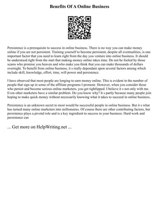 Benefits Of A Online Business
Persistence is a prerequisite to success in online business. There is no way you can make money
online if you are not persistent. Training yourself to become persistent, despite all eventualities, is one
important factor that you need to learn right from the day you venture into online business. It should
be understood right from the start that making money online takes time. Do not be fooled by those
scams who promise you heaven and who make you think that you can make thousands of dollars
overnight. To benefit from online business, it s really dependant upon several factors among which
include skill, knowledge, effort, time, will power and persistence.
I have observed that most people are longing to earn money online. This is evident in the number of
people that sign up in some of the affiliate programs I promote. However, when you consider those
who persist and become serious online marketers, you get tightlipped. I believe it s not only with me.
Even other marketers have a similar problem. Do you know why? It s partly because many people join
hoping to make quick money without necessarily knowing what it takes to succeed in online business.
Persistence is an unknown secret to most would be successful people in online business. But it s what
has turned many online marketers into millionaires. Of course there are other contributing factors, but
persistence plays a pivotal role and is a key ingredient to success in your business. Hard work and
persistence can
... Get more on HelpWriting.net ...
 