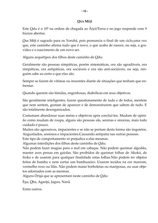 - 12 -
OSA MÉJÌ
Este Odu é o 10º na ordem de chegada ao Àiyé/Terra e no jogo responde com 9
búzios abertos.
Osa Méjì é sagrado para os Yorubá, pois pronuncia o final de um ciclo,uma vez
que, este caminho afirma tudo que é novo, o que acaba de nascer, ou seja, a gra-
videz e o nascimento de um novo ser.
Alguns arquétipos dos filhos deste caminho de Odu:
Geralmente são pessoas simpáticas, porém sistemáticas, ora são agradáveis, ora
simpáticas, ora antipáticas, ora sociáveis e ora são anti-sociáveis, ou seja, nin-
guém sabe ao certo o que elas são.
Sempre se fazem de vítimas ou inocentes diante de situações que tenham que en-
frentar.
Quando querem são tímidas, engenhosas, diabólicas em seus objetivos.
São geralmente inteligentes, fazem questionamento de tudo e de todos, mentem
que nem sentem, gostam de aparecer e de demonstrarem que sabem de tudo. E
são totalmente desorganizados.
Costumam abandonar suas metas e objetivos após concluí-los. Mudam de opini-
ão como mudam de roupa, alguns são pessoas sãs, serenas e sinceras, mais todo
cuidado é pouco.
Muitos são agressivos, impacientes e se não se portam desta forma são inquietos.
Angustiados, ansiosos e impacientes.Causando antipatia nas outras pessoas.
Este tipo de comportamento só prejudica a elas mesmas.
Algumas interdições dos filhos deste caminho de Odu:
Não podem fazer magias para o mal em cabaças. Não podem queimar algodão,
manter aves presas em gaiolas. São proibidos de queimar folhas de Akokó, de
Iroko e de usarem para qualquer finalidade estas folhas.Não podem ter objetos
feitos de bambu e nem cortar um bambuzeiro. Usarem tecidos na cor marrom,
vermelho roxo ou lilás. Não podem matar borboletas ou mariposas, ou usar obje-
tos adornados com as mesmas.
Alguns Òrìsà que se apresentam neste caminho de Odu:
Èsu, Oba, Aganjú, Jagun, Nanã
Entre outros.
 