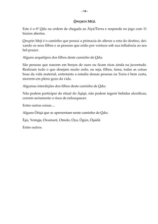 - 14 -
ÒWORIN MÉJÌ.
Este é o 6º Odu na ordem de chegada ao Àiyé/Terra e responde no jogo com 11
búzios abertos.
Oworin Meji é o caminho que possui a primazia de alterar a rota do destino, dei-
xando os seus filhos e as pessoas que estão por ventura sob sua influência ao seu
bel-prazer.
Alguns arquétipos dos filhos deste caminho de Odu:
São pessoas que nascem em berços de ouro ou ficam ricas ainda na juventude.
Realizam tudo o que desejam muito cedo, ou seja, filhos, fama, todas as coisas
boas da vida material, entretanto a estadia dessas pessoas na Terra é bem curta,
morrem em pleno gozo da vida.
Algumas interdições dos filhos deste caminho de Odu:
Não podem participar do ritual do Àsèsè, não podem ingerir bebidas alcoólicas,
correm seriamente o risco de enlouquecer.
Entre outras coisas....
Alguns Òrìsà que se apresentam neste caminho de Odu:
Èsù, Yemoja, Oxumaré, Omolo, Oya, Ògún, Òsàálá
Entre outros.
 