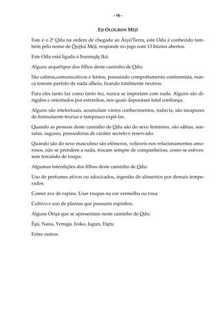 - 16 -
EJI OLOGBON MÉJÌ
Este é o 2º Odu na ordem de chegada ao Àiyé/Terra, este Odu é conhecido tam-
bém pelo nome de Òyèkú Méjì, responde no jogo com 13 búzios abertos.
Este Odu está ligado à Irunmole Ikú.
Alguns arquétipos dos filhos deste caminho de Odu:
São calmos,comunicativos e lentos, possuindo comportamento conformista, nun-
ca tomam partido de nada alheio, ficando totalmente neutros.
Para eles tanto faz como tanto fez, nunca se importam com nada. Alguns são di-
rigidos e orientados por estranhos, nos quais depositam total confiança.
Alguns são intelectuais, acumulam vários conhecimentos, todavia, são incapazes
de formularem teorias e tampouco expô-las.
Quando as pessoas deste caminho de Odu são do sexo feminino, são sábias, sen-
satas, sagazes, possuidoras de caráter secreto e reservado.
Quando são do sexo masculino são efêmeros, volúveis nos relacionamentos amo-
rosos, não se prendem a nada, trocam sempre de companheiras, como se estives-
sem trocando de roupa.
Algumas interdições dos filhos deste caminho de Odu:
Uso de perfumes ativos ou adocicados, ingestão de alimentos por demais tempe-
rados.
Comer ave de rapina. Usar roupas na cor vermelha ou roxa.
Cultivo e uso de plantas que possuem espinhos.
Alguns Òrìsà que se apresentam neste caminho de Odu:
Èsù, Nana, Yemoja, Iroko, Jagun, Etetu
Entre outros.
 