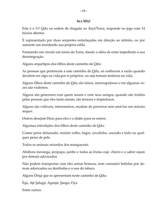 - 17 -
IKA MÉJÌ
Este é o 11º Odu na ordem de chegada ao Àiyé/Terra, responde no jogo com 14
búzios abertos.
É representado por duas serpentes entrelaçadas em direção ao infinito, ou por
somente um mordendo sua própria calda.
Formando um círculo em torno da Terra, dando a idéia de estar impedindo a sua
desintegração.
Alguns arquétipos dos filhos deste caminho de Odu:
As pessoas que pertencem a este caminho de Odu, só conhecem a razão quando
decidem ser algo na vida,por si próprios, ou seja tomam tenência na vida.
Alguns filhos deste caminho de Odu são falsos, inescrupulosos e em algumas ve-
zes são violentos.
Alguns são generosos com quem amam e com seus amigos, quando são traídos
pelas pessoas que eles tanto amam, são tenazes e impiedosos.
Alguns são volúveis, interesseiros, mudam de parceiros sem amá-los um minuto
sequer.
Outros desejam Deus para eles e o diabo para os outros.
Algumas interdições dos filhos deste caminho de Odu:
Comer peixe defumado, mulato velho, bagre, cavalinha, cascudo e todo ou qual-
quer peixe de pele.
Todos os animais oriundos dos manguezais.
Abóbora moranga, jenipapo, jambo e todas as frutas cujo cheiro e o sabor sejam
por demais adocicados.
Não podem transportar com eles armas brancas, nem consumir bebidas por de-
mais adocicadas ou destiladas e o uso do tabaco.
Alguns Òrìsà que se apresentam neste caminho de Odu:
Èsù, Ajé Salugá, Aganjú, Sango, Oya
Entre outros.
 