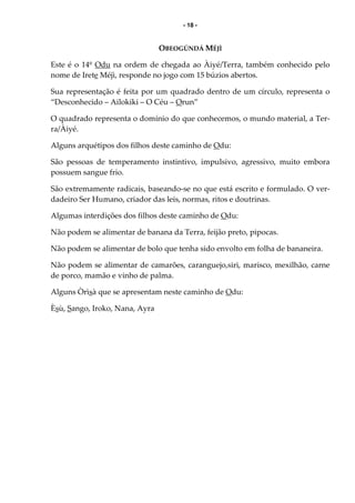- 18 -
OBEOGÚNDÁ MÉJÌ
Este é o 14º Odu na ordem de chegada ao Àiyé/Terra, também conhecido pelo
nome de Irete Méjì, responde no jogo com 15 búzios abertos.
Sua representação é feita por um quadrado dentro de um círculo, representa o
“Desconhecido – Ailokiki – O Céu – Orun”
O quadrado representa o domínio do que conhecemos, o mundo material, a Ter-
ra/Àiyé.
Alguns arquétipos dos filhos deste caminho de Odu:
São pessoas de temperamento instintivo, impulsivo, agressivo, muito embora
possuem sangue frio.
São extremamente radicais, baseando-se no que está escrito e formulado. O ver-
dadeiro Ser Humano, criador das leis, normas, ritos e doutrinas.
Algumas interdições dos filhos deste caminho de Odu:
Não podem se alimentar de banana da Terra, feijão preto, pipocas.
Não podem se alimentar de bolo que tenha sido envolto em folha de bananeira.
Não podem se alimentar de camarões, caranguejo,siri, marisco, mexilhão, carne
de porco, mamão e vinho de palma.
Alguns Òrìsà que se apresentam neste caminho de Odu:
Èsù, Sango, Iroko, Nana, Ayra
 