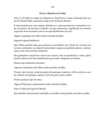 - 19 -
OTURA MÉJÌ/ÀLÀÁFÍÀ MÉJÌ
Este é o 13º Odu na ordem de chegada ao Àiyé/Terra, é mais conhecido pelo no-
me de Àlàáfíà Méjì, responde no jogo com 16 búzios abertos.
É representado por uma espiral, abrindo-se a cada movimento e tornando-se ca-
da vez maior, até alcançar o infinito, ou seja, representa o significado da comuni-
cação dos seres humanos com os ara-orun(habitantes do céu).
Alguns arquétipos dos filhos deste caminho de Odu:
Segundo alguns bàbáláwo.:
Seus filhos perdem tudo que ganham na mocidade, em virtude de viverem nas
nuvens, entretanto, ao adquirir maturidade, erguem-se gradativamente, continu-
ando a dar valor aos bens materiais.
São gastadores impulsivos vivem nas nuvens, não se prendendo a nada, geral-
mente acabam seus dias abandonados por todos, chegando ao relento.
Outros são totalmente alienados.
Algumas interdições dos filhos deste caminho de Odu:
Possuir cães ferozes, comerem galos de quaisquer espécies, milho cozido ou asa-
do, inhame de qualquer espécie, carne de porco, preá, coelho.
Portar qualquer tipo de arma.
Alguns Òrìsà que se apresentam neste caminho de Odu:
Este é o Odu principal de Obatala
Èsù também esta presente neste Odu, ou melhor esta presente em todos os Odu.
 