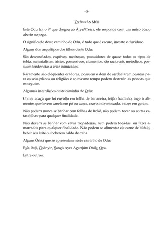 - 3 -
ÒKÀNRÀN MÉJÌ
Este Odu foi o 8º que chegou ao Àiyé//Terra, ele responde com um único búzio
aberto no jogo.
O significado deste caminho de Odu, é tudo que é escuro, incerto e duvidoso.
Alguns dos arquétipos dos filhos deste Odu:
São desconfiados, esquivos, medrosos, possuidores de quase todos os tipos de
fobia, materialistas, tristes, possessivos, ciumentos, são racionais, metódicos, pos-
suem tendências a criar inimizades.
Raramente são eloqüentes oradores, possuem o dom de arrebatarem pessoas pa-
ra os seus planos ou religiões e ao mesmo tempo podem destruir as pessoas que
os seguem.
Algumas interdições deste caminho de Odu:
Comer acaçá que foi envolto em folha de bananeira, feijão fradinho, ingerir ali-
mentos que levem canela em pó ou casca, cravo, noz-moscada, raízes em geram.
Não podem nunca se banhar com folhas de Irokô, não podem tocar ou cortas es-
tas folhas para qualquer finalidade.
Não devem se banhar com ervas trepadeiras, nem podem tocá-las ou fazer a-
marrados para qualquer finalidade. Não podem se alimentar de carne de búfalo,
beber seu leite ou beberem caldo de cana.
Alguns Òrìsà que se apresentam neste caminho de Odu:
Èsù, Ibeji, Òsányin, Sangó Ayra Aganjúm Onile, Oya.
Entre outros.
 