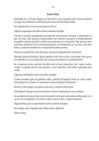 - 4 -
EJIOKO MÉJÌ
Este Odu foi o 12º que chegou ao Àiyé/Terra, ele responde com 2 búzios abertos
no jogo. Ele também é conhecido pelo nome de Oturukpon Méjì
Seu significado é a firmeza do planeta Terra.
Alguns arquétipos dos filhos deste caminho de Odu:
Possuem espírito equilibrado, geralmente são pessoas sensatas e possuindo os
pés no chão. São pessoas responsáveis por demais, possuem o temperamento
tranqüilo, estável, pacífico, porém são possessivos e ciumentos. São pessoas des-
confiadas diante de novos relacionamentos, são destinados ao sucesso, são idea-
listas, e possuem tendência a conquistarem altos postos.
Nunca se conformam com derrotas, são pessoas geralmente vitoriosas.
Quando querem alcançar algum objetivo não vêem nada a sua frente. São pesso-
as tendentes a vícios, jogos de azar e possuem desprezo a mediocridade.
Se as pessoas deste caminho de Odu são do sexo masculino são super mulhe-
rengos e quando são do sexo oposto, o sexo feminino, são falsas e grandes feiti-
ceiras.
Algumas interdições deste caminho de Odu:
Comer mamão, galo ou galinha velha, galinha D’Angola, bode ou cabra velha.
Não podem ter contato ou aprisionar animais ligados à feitiçaria.
Devem evitar apego com gatos, macacos e cachorro (do mato).
Não podem chupar ossos de animais e nem se alimentar de suas cabeças.
As mulheres devem evitar o sexo durante o dia, pois não podem olhar para o se-
xo do seu companheiro. O motivo disto é para evitar o aprisionamento.
Alguns Òrìsà que se apresentam neste caminho de Odu:
Èsù, Ògún, Ayra Aganjú, Oyá, Ibeji, Iyewa, Òsányin
Entre outros.
 